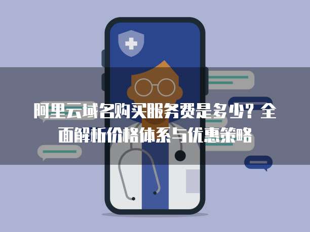 阿里云域名购买服务费是多少?全面解析价格体系与优惠策略
