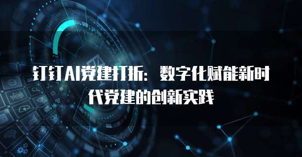 钉钉AI党建打折:数字化赋能新时代党建的创新实践