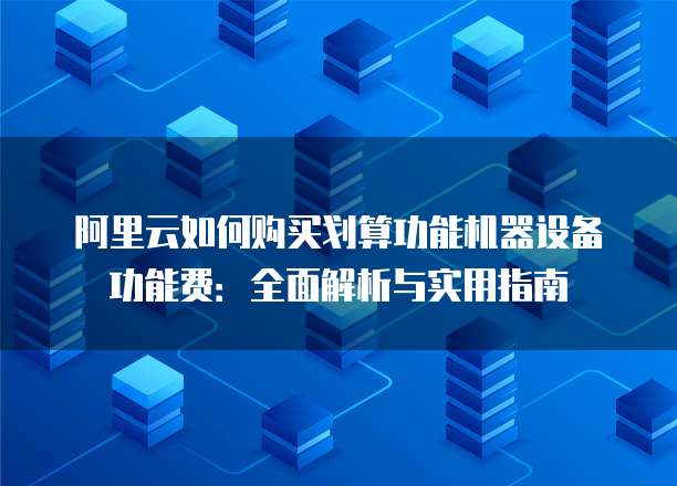 阿里云如何购买划算功能机器设备功能费：全面解析与实用指南
