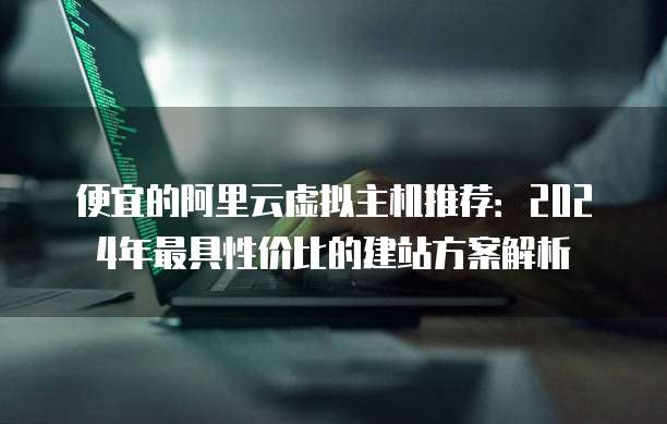 便宜的阿里云虚拟主机推荐：2024年最具性价比的建站方案解析