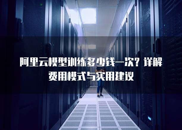 阿里云模型训练多少钱一次?详解费用模式与实用建议