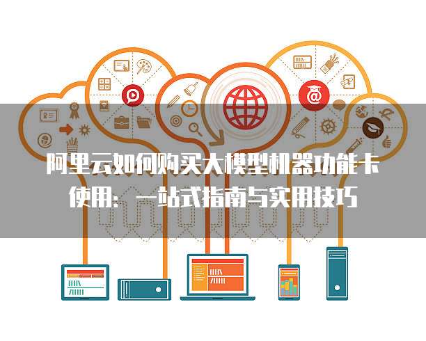 阿里云如何购买大模型机器功能卡使用:一站式指南与实用技巧