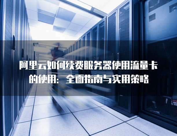 阿里云如何续费服务器使用流量卡的使用:全面指南与实用策略