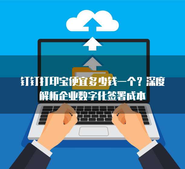 钉钉打印宝便宜多少钱一个?深度解析企业数字化签署成本