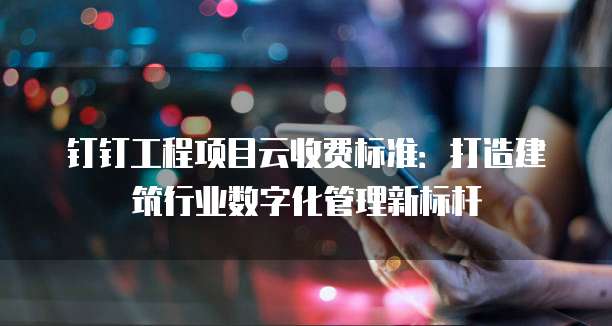 钉钉工程项目云收费标准:打造建筑行业数字化管理新标杆