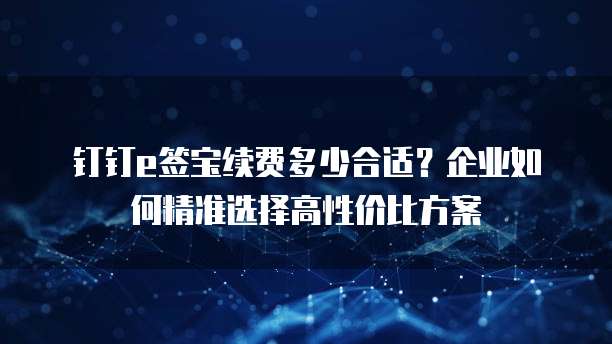 钉钉e签宝续费多少合适?企业如何精准选择高性价比方案