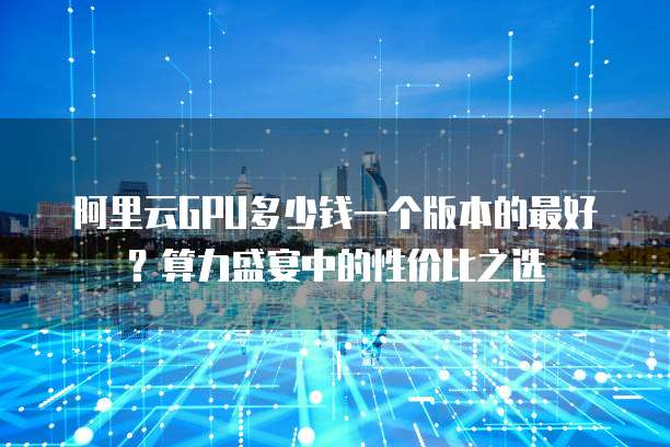 阿里云GPU多少钱一个版本的最好?算力盛宴中的性价比之选