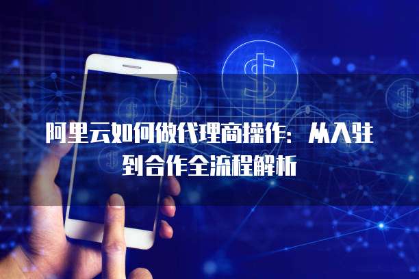 阿里云如何做代理商操作：从入驻到合作全流程解析