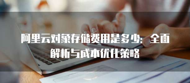 阿里云对象存储费用是多少:全面解析与成本优化策略