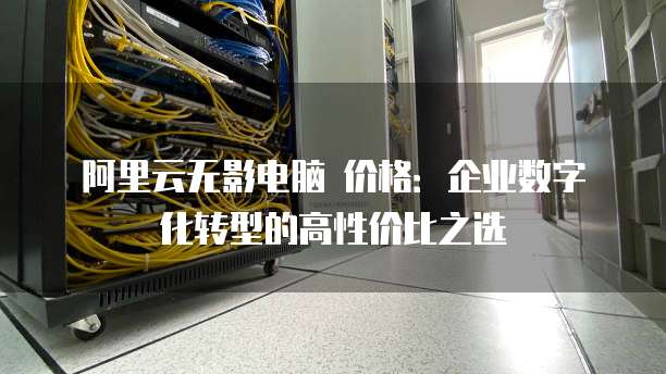 阿里云无影电脑 价格：企业数字化转型的高性价比之选
