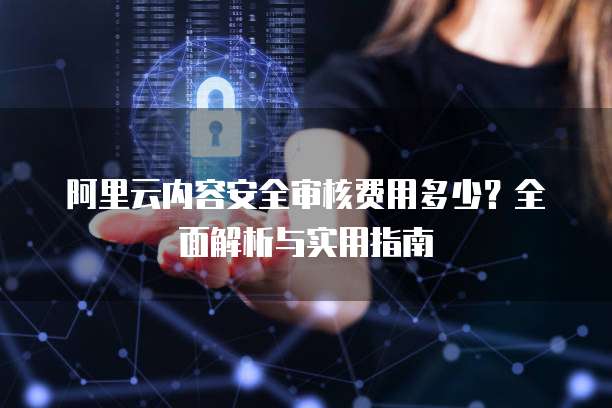 阿里云内容安全审核费用多少？全面解析与实用指南