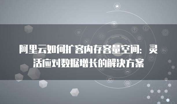 阿里云如何扩容内存容量空间:灵活应对数据增长的解决方案