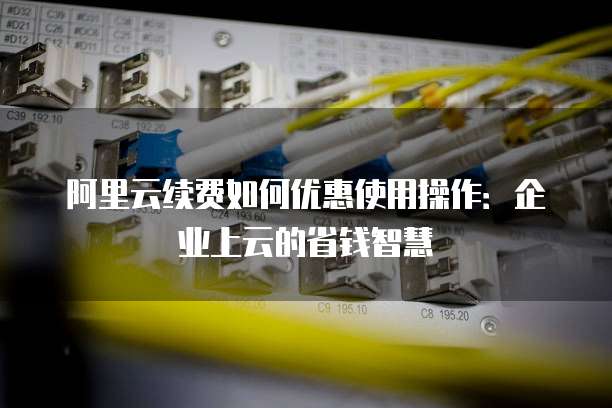 阿里云续费如何优惠使用操作:企业上云的省钱智慧