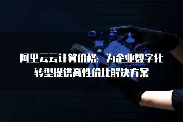 阿里云云计算价格:为企业数字化转型提供高性价比解决方案