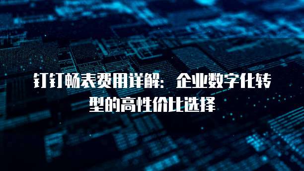 钉钉畅表费用详解:企业数字化转型的高性价比选择