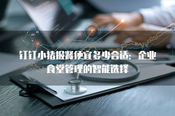 钉钉小猪报餐便宜多少合适：企业食堂管理的智能选择