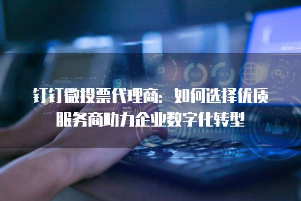 钉钉微投票代理商:如何选择优质服务商助力企业数字化转型