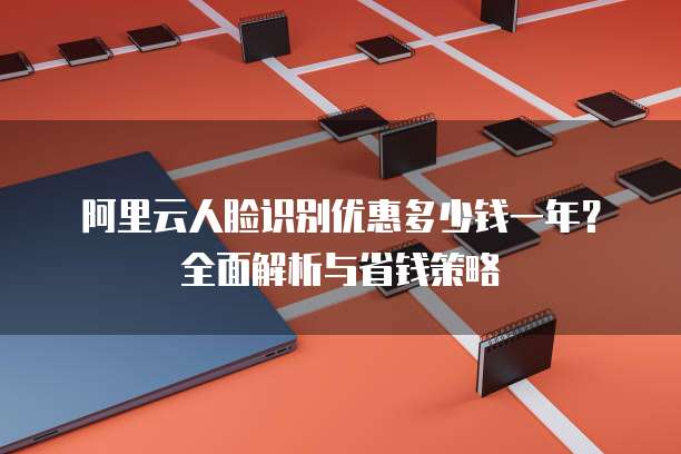 阿里云人脸识别优惠多少钱一年?全面解析与省钱策略