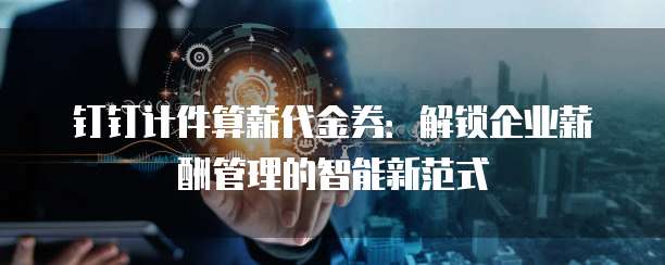 钉钉计件算薪代金券:解锁企业薪酬管理的智能新范式