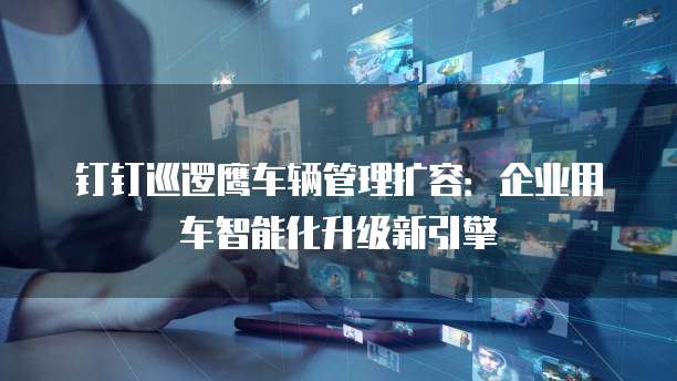 钉钉巡逻鹰车辆管理扩容:企业用车智能化升级新引擎