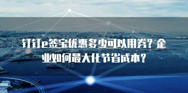 钉钉e签宝优惠多少可以用券?企业如何最大化节省成本?