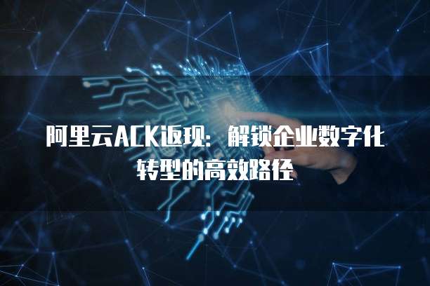 阿里云ACK返现:解锁企业数字化转型的高效路径