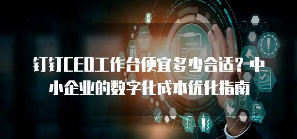 钉钉CEO工作台便宜多少合适?中小企业的数字化成本优化指南