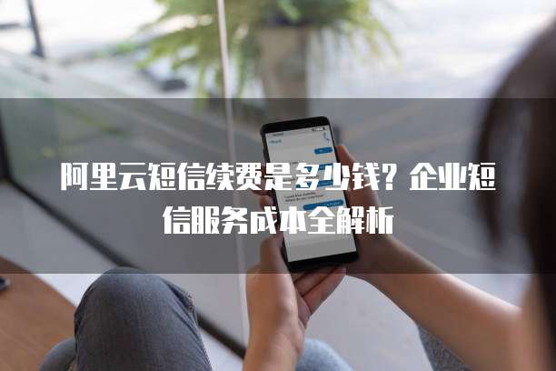 阿里云短信续费是多少钱?企业短信服务成本全解析
