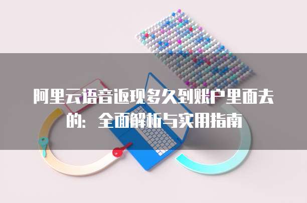 阿里云语音返现多久到账户里面去的:全面解析与实用指南