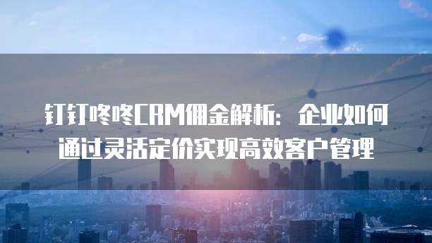 钉钉咚咚CRM佣金解析:企业如何通过灵活定价实现高效客户管理