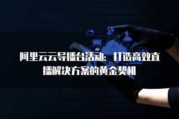 阿里云云导播台活动：打造高效直播解决方案的黄金契机