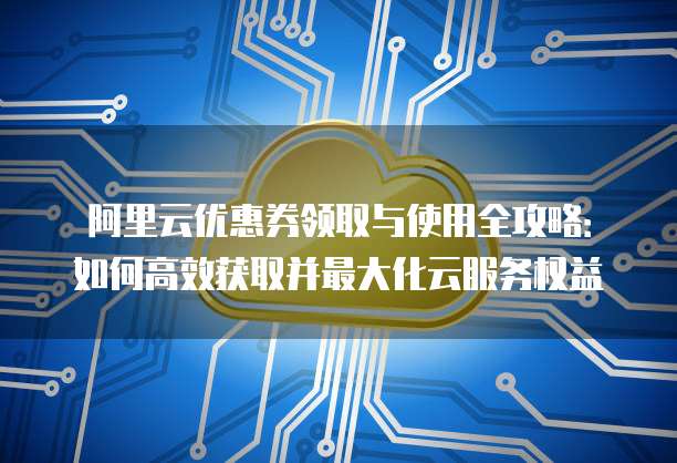 阿里云优惠券领取与使用全攻略:如何高效获取并最大化云服务权益