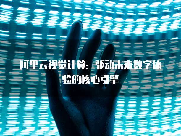 阿里云视觉计算：驱动未来数字体验的核心引擎