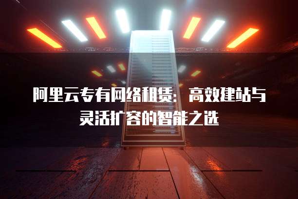 阿里云专有网络租赁:高效建站与灵活扩容的智能之选