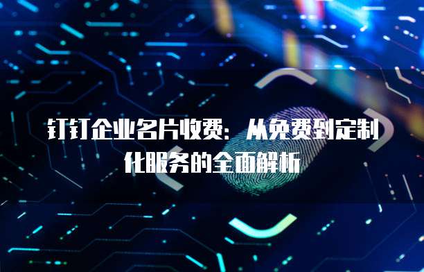 钉钉企业名片收费：从免费到定制化服务的全面解析
