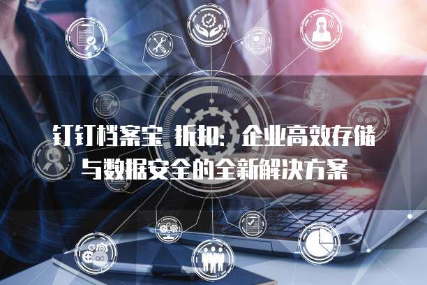 钉钉档案宝 折扣:企业高效存储与数据安全的全新解决方案