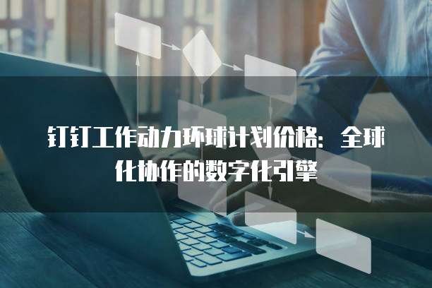 钉钉工作动力环球计划价格:全球化协作的数字化引擎