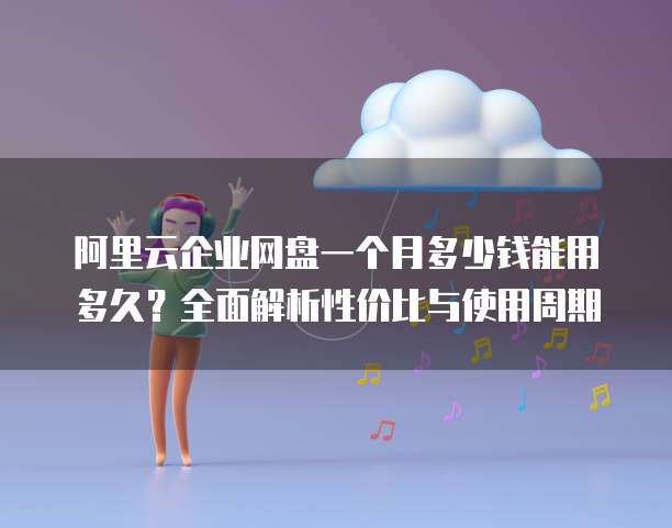 阿里云企业网盘一个月多少钱能用多久?全面解析性价比与使用周期