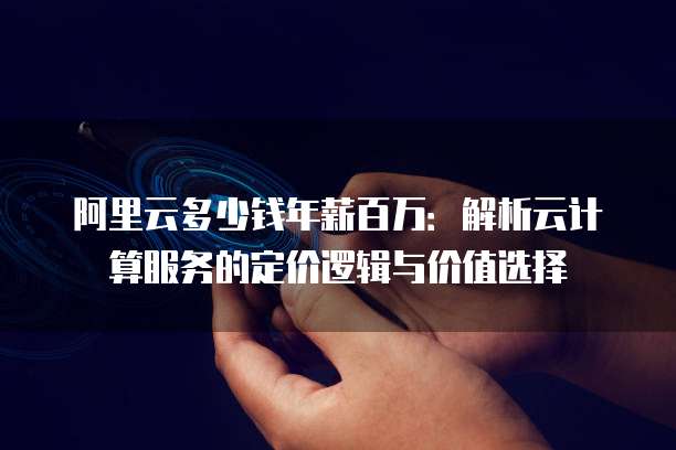 阿里云多少钱年薪百万：解析云计算服务的定价逻辑与价值选择