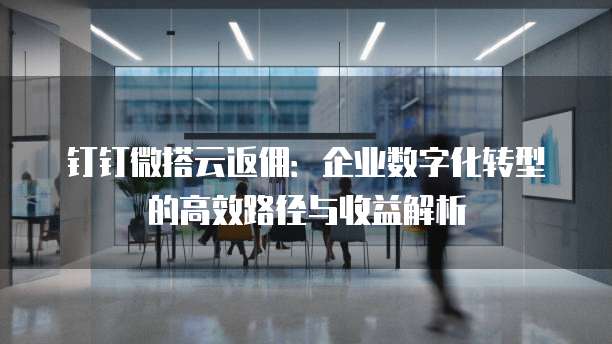 钉钉微搭云返佣:企业数字化转型的高效路径与收益解析