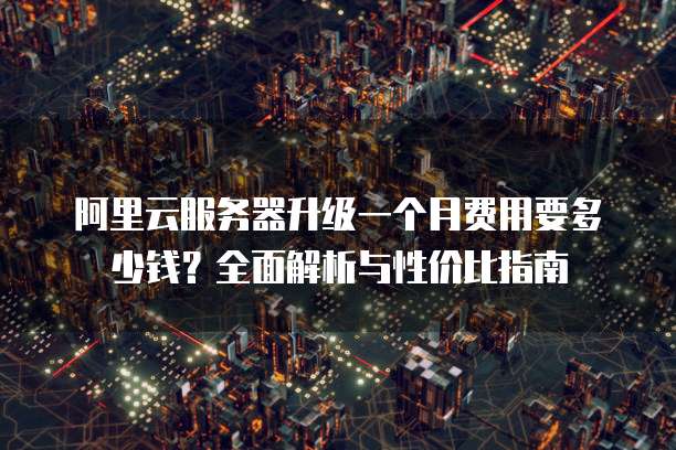 阿里云服务器升级一个月费用要多少钱?全面解析与性价比指南