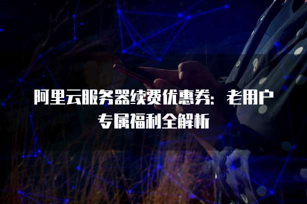 阿里云服务器续费优惠券:老用户专属福利全解析