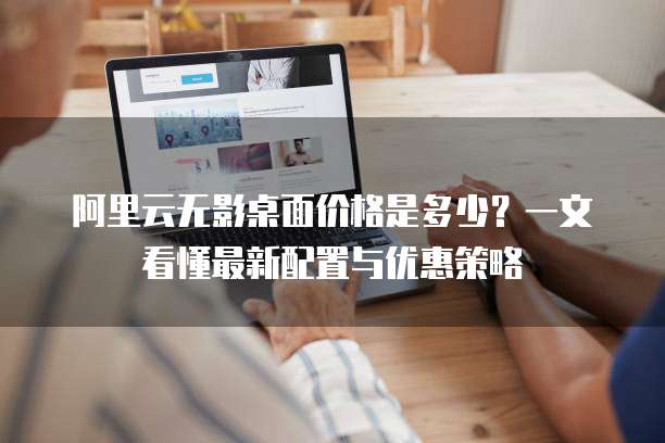 阿里云无影桌面价格是多少?一文看懂最新配置与优惠策略