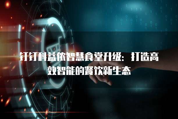 钉钉科益侬智慧食堂升级:打造高效智能的餐饮新生态
