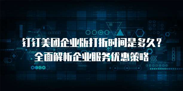 钉钉美团企业版打折时间是多久?全面解析企业服务优惠策略