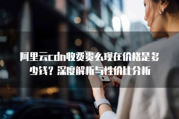 阿里云cdn收费贵么现在价格是多少钱?深度解析与性价比分析