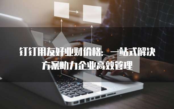 钉钉用友好业财价格：一站式解决方案助力企业高效管理