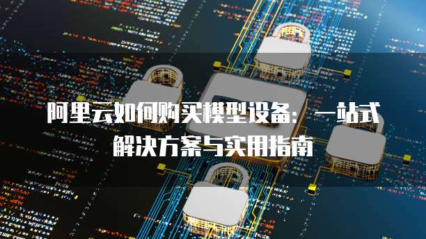 阿里云如何购买模型设备:一站式解决方案与实用指南