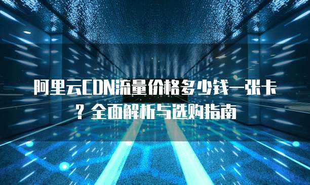 阿里云CDN流量价格多少钱一张卡？全面解析与选购指南