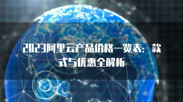 2023阿里云产品价格一览表：款式与优惠全解析